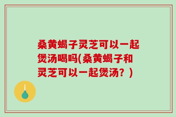 桑黄蝎子灵芝可以一起煲汤喝吗(桑黄蝎子和灵芝可以一起煲汤?) 桑黄蝎子灵芝可以一起煲汤喝吗(桑黄蝎子和灵芝可以一起煲汤?)