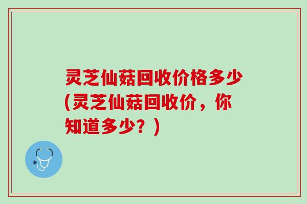 灵芝仙菇回收价格多少(灵芝仙菇回收价，你知道多少？)