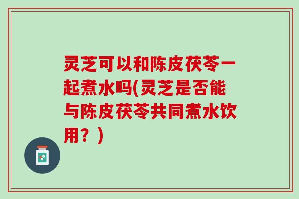 灵芝可以和陈皮茯苓一起煮水吗(灵芝是否能与陈皮茯苓共同煮水饮用？)