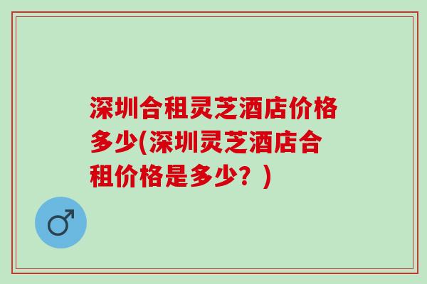 深圳合租灵芝酒店价格多少(深圳灵芝酒店合租价格是多少？)