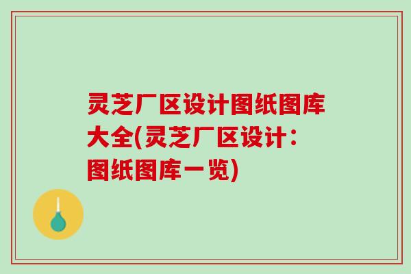 灵芝厂区设计图纸图库大全(灵芝厂区设计：图纸图库一览)