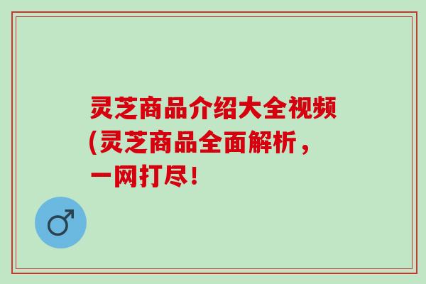 灵芝商品介绍大全视频(灵芝商品全面解析，一网打尽！