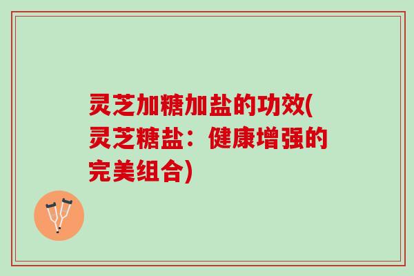 灵芝加糖加盐的功效(灵芝糖盐：健康增强的完美组合)