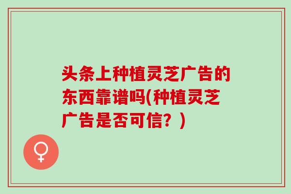头条上种植灵芝广告的东西靠谱吗(种植灵芝广告是否可信?) 头条上种植灵芝广告的东西靠谱吗(种植灵芝广告是否可信?)