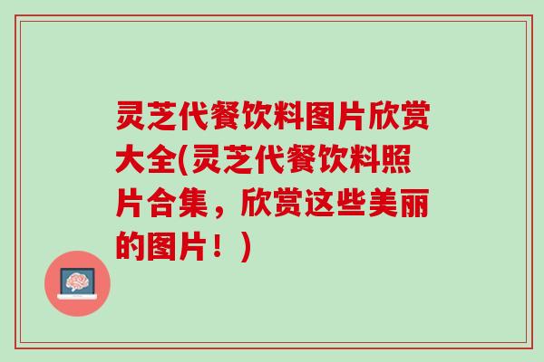 灵芝代餐饮料图片欣赏大全(灵芝代餐饮料照片合集，欣赏这些美丽的图片！)