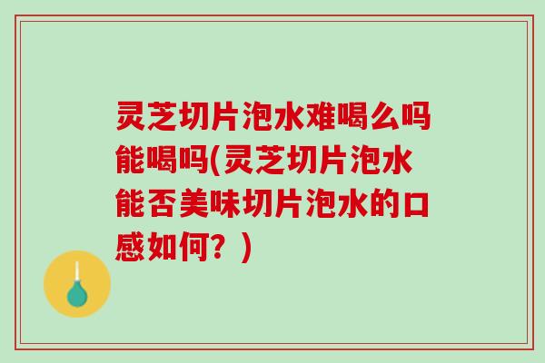 灵芝切片泡水难喝么吗能喝吗(灵芝切片泡水能否美味切片泡水的口感如何？)