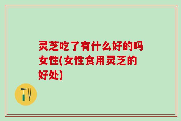 灵芝吃了有什么好的吗女性(女性食用灵芝的好处)