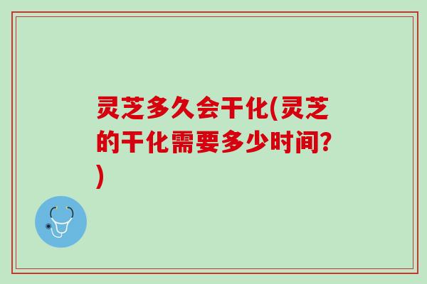 灵芝多久会干化(灵芝的干化需要多少时间？)