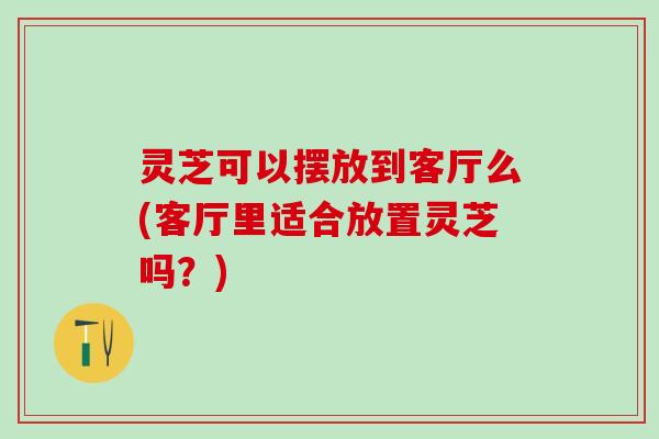 灵芝可以摆放到客厅么(客厅里适合放置灵芝吗？)