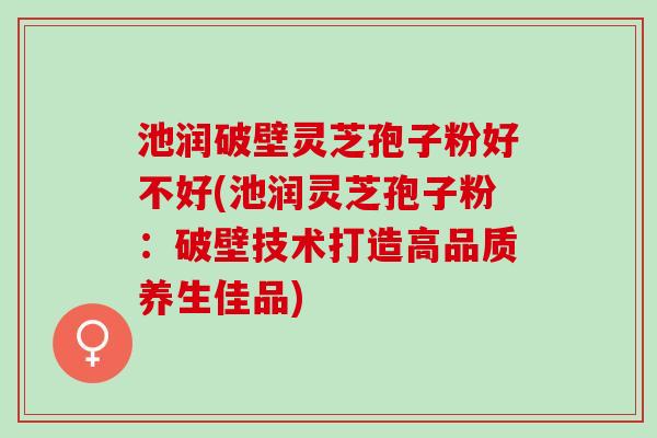 池润破壁灵芝孢子粉好不好(池润灵芝孢子粉：破壁技术打造高品质养生佳品)