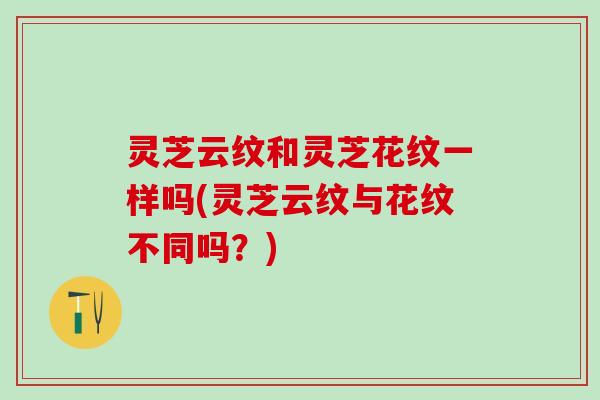 灵芝云纹和灵芝花纹一样吗(灵芝云纹与花纹不同吗？)