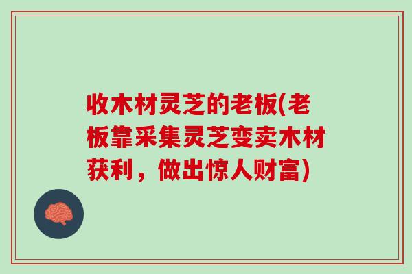 收木材灵芝的老板(老板靠采集灵芝变卖木材获利,做出惊人财富) 收木材灵芝的老板(老板靠采集灵芝变卖木材获利,做出惊人财富)