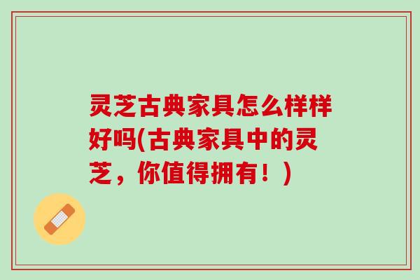 灵芝古典家具怎么样样好吗(古典家具中的灵芝,你值得拥有!) 灵芝古典家具怎么样样好吗(古典家具中的灵芝,你值得拥有!)
