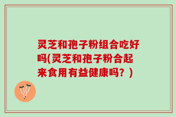 灵芝和孢子粉组合吃好吗(灵芝和孢子粉合起来食用有益健康吗？)
