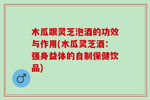 木瓜跟灵芝泡酒的功效与作用(木瓜灵芝酒：强身益体的自制保健饮品)