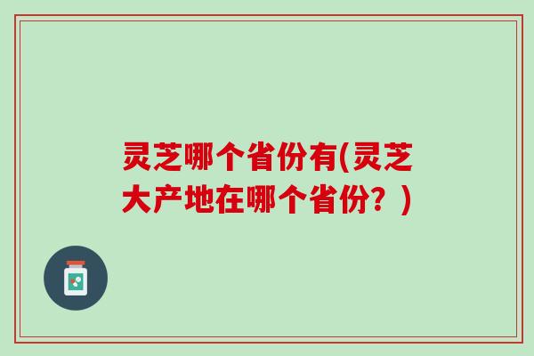 灵芝哪个省份有(灵芝大产地在哪个省份?) 灵芝哪个省份有(灵芝大产地在哪个省份?)