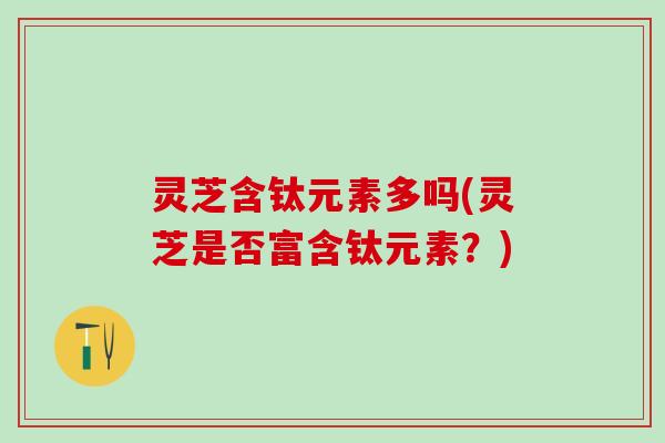 灵芝含钛元素多吗(灵芝是否富含钛元素?) 灵芝含钛元素多吗(灵芝是否富含钛元素?)