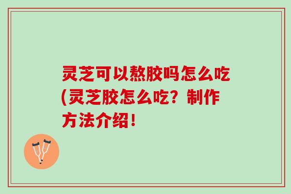 灵芝可以熬胶吗怎么吃(灵芝胶怎么吃？制作方法介绍！