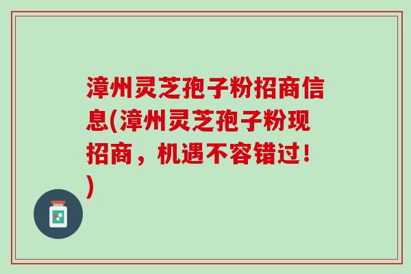 漳州灵芝孢子粉招商信息(漳州灵芝孢子粉现招商，机遇不容错过！)