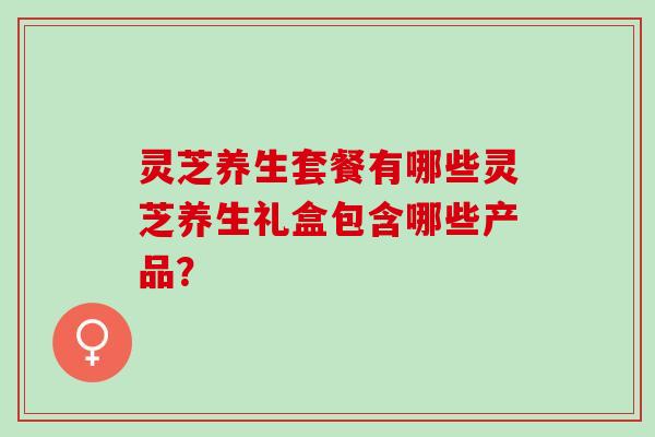 灵芝养生套餐有哪些灵芝养生礼盒包含哪些产品？