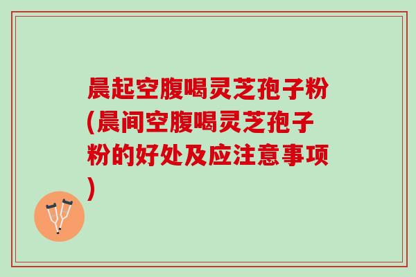 晨起空腹喝灵芝孢子粉(晨间空腹喝灵芝孢子粉的好处及应注意事项)