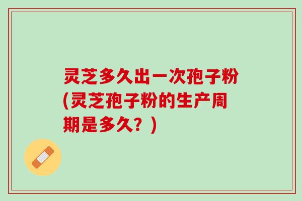 灵芝多久出一次孢子粉(灵芝孢子粉的生产周期是多久？)
