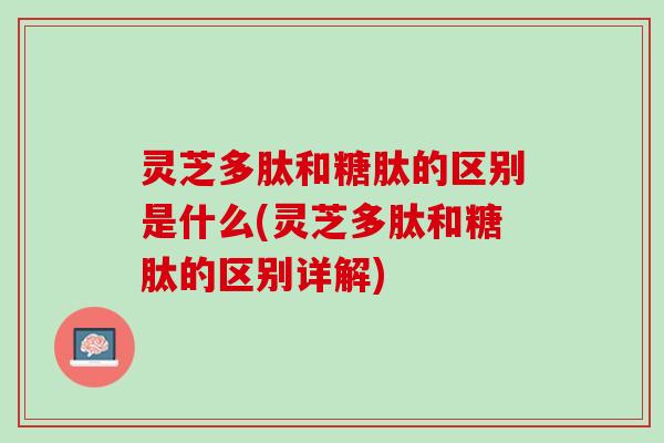 灵芝多肽和糖肽的区别是什么(灵芝多肽和糖肽的区别详解)