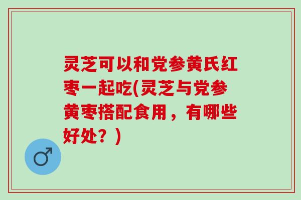 灵芝可以和党参黄氏红枣一起吃(灵芝与党参黄枣搭配食用，有哪些好处？)
