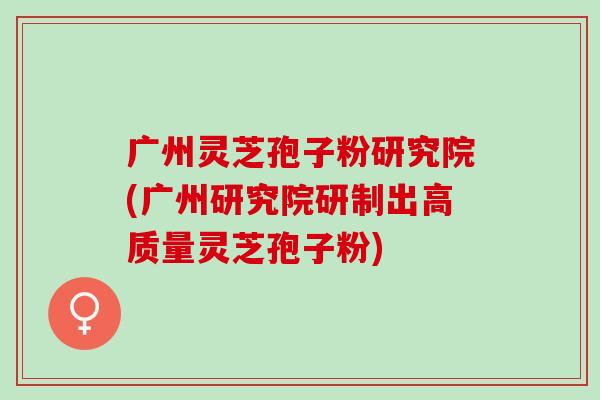 广州灵芝孢子粉研究院(广州研究院研制出高质量灵芝孢子粉)