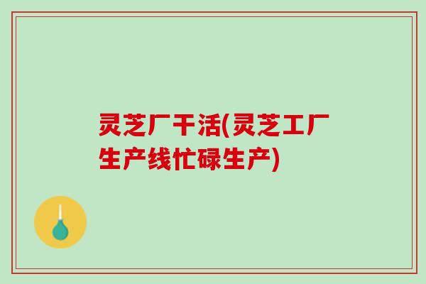 灵芝厂干活(灵芝工厂生产线忙碌生产)