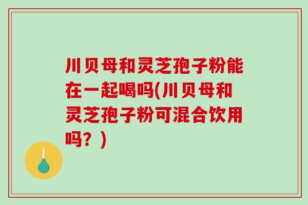 川贝母和灵芝孢子粉能在一起喝吗(川贝母和灵芝孢子粉可混合饮用吗？)