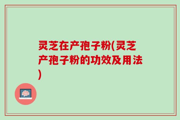 灵芝在产孢子粉(灵芝产孢子粉的功效及用法)
