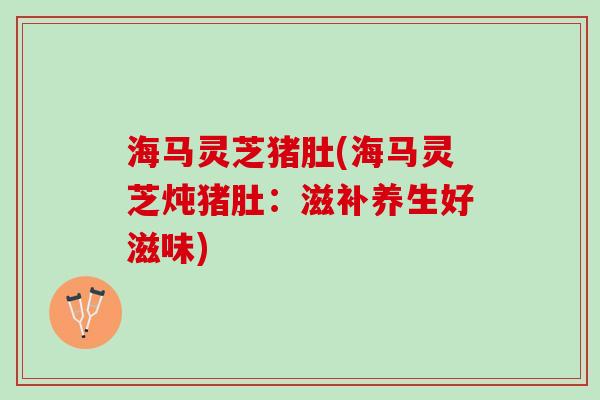 海马灵芝猪肚(海马灵芝炖猪肚：滋补养生好滋味)