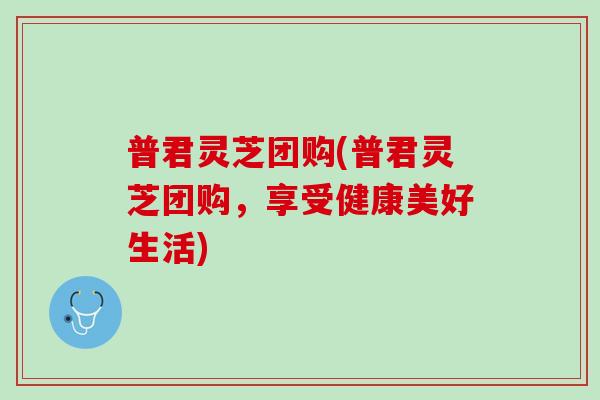 普君灵芝团购(普君灵芝团购，享受健康美好生活)