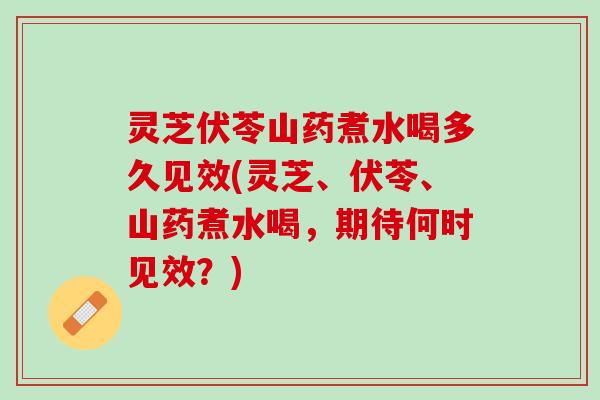 灵芝伏苓山药煮水喝多久见效(灵芝、伏苓、山药煮水喝，期待何时见效？)