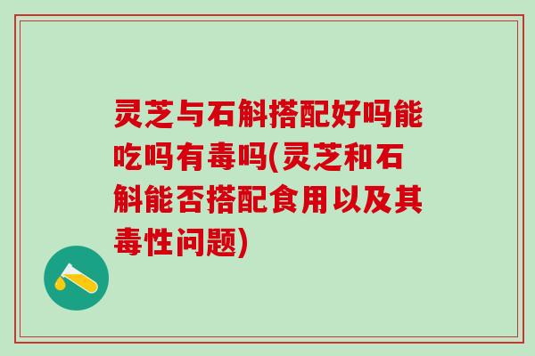 灵芝与石斛搭配好吗能吃吗有毒吗(灵芝和石斛能否搭配食用以及其毒性问题)