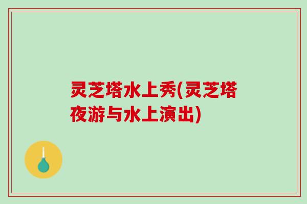 灵芝塔水上秀(灵芝塔夜游与水上演出)