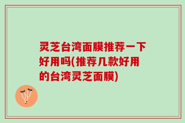 灵芝台湾面膜推荐一下好用吗(推荐几款好用的台湾灵芝面膜)