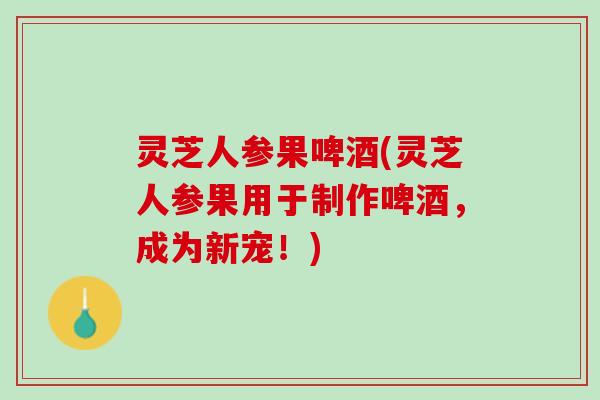 灵芝人参果啤酒(灵芝人参果用于制作啤酒，成为新宠！)