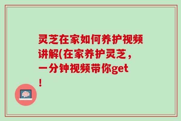 灵芝在家如何养护视频讲解(在家养护灵芝，一分钟视频带你get！