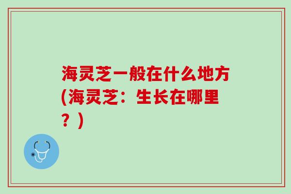 海灵芝一般在什么地方(海灵芝：生长在哪里？)