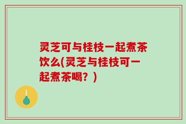 灵芝可与桂枝一起煮茶饮么(灵芝与桂枝可一起煮茶喝？)