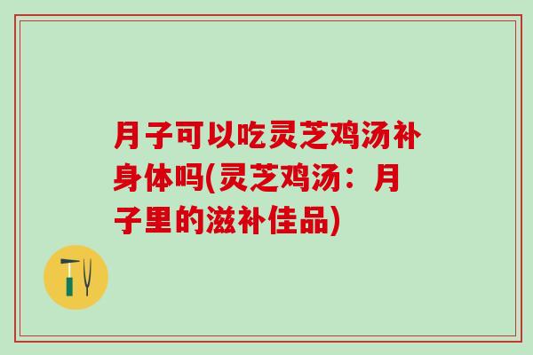 月子可以吃灵芝鸡汤补身体吗(灵芝鸡汤：月子里的滋补佳品)