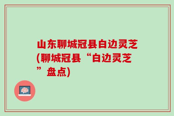 山东聊城冠县白边灵芝(聊城冠县“白边灵芝”盘点)