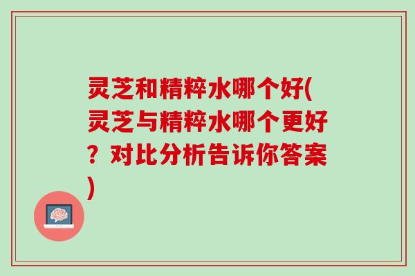 灵芝和精粹水哪个好(灵芝与精粹水哪个更好？对比分析告诉你答案)