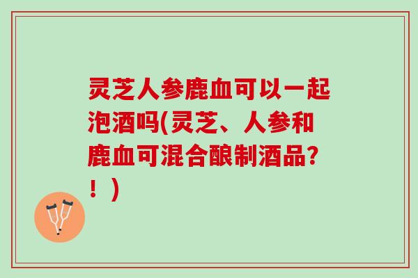 灵芝人参鹿血可以一起泡酒吗(灵芝、人参和鹿血可混合酿制酒品？！)