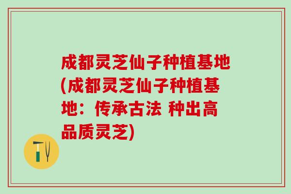 成都灵芝仙子种植基地(成都灵芝仙子种植基地：传承古法 种出高品质灵芝)