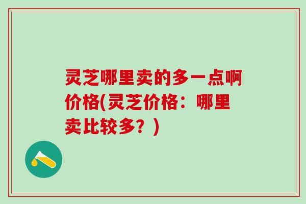 灵芝哪里卖的多一点啊价格(灵芝价格：哪里卖比较多？)