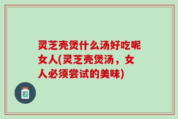 灵芝壳煲什么汤好吃呢女人(灵芝壳煲汤，女人必须尝试的美味)