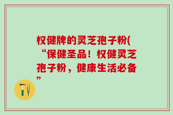 权健牌的灵芝孢子粉(“保健圣品!权健灵芝孢子粉,健康生活必备” 权健牌的灵芝孢子粉(“保健圣品!权健灵芝孢子粉,健康生活必备”